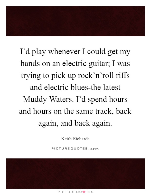 I'd play whenever I could get my hands on an electric guitar; I was trying to pick up rock'n'roll riffs and electric blues-the latest Muddy Waters. I'd spend hours and hours on the same track, back again, and back again Picture Quote #1
