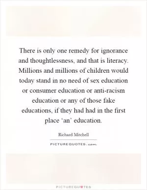 There is only one remedy for ignorance and thoughtlessness, and that is literacy. Millions and millions of children would today stand in no need of sex education or consumer education or anti-racism education or any of those fake educations, if they had had in the first place ‘an’ education Picture Quote #1