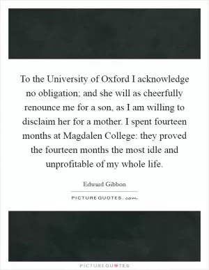 To the University of Oxford I acknowledge no obligation; and she will as cheerfully renounce me for a son, as I am willing to disclaim her for a mother. I spent fourteen months at Magdalen College: they proved the fourteen months the most idle and unprofitable of my whole life Picture Quote #1