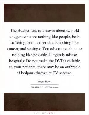 The Bucket List is a movie about two old codgers who are nothing like people, both suffering from cancer that is nothing like cancer, and setting off on adventures that are nothing like possible. I urgently advise hospitals: Do not make the DVD available to your patients; there may be an outbreak of bedpans thrown at TV screens Picture Quote #1