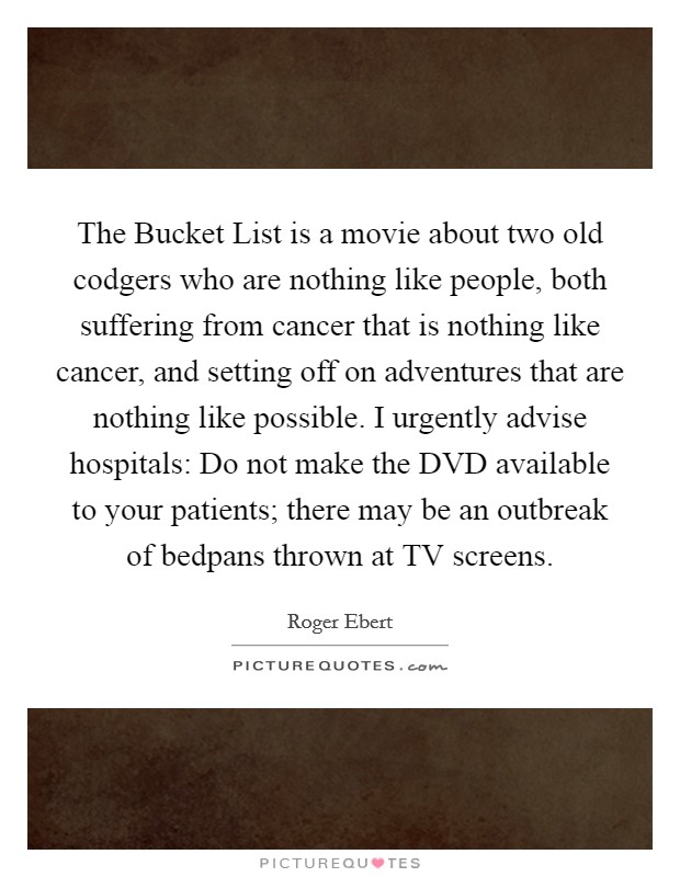 The Bucket List is a movie about two old codgers who are nothing like people, both suffering from cancer that is nothing like cancer, and setting off on adventures that are nothing like possible. I urgently advise hospitals: Do not make the DVD available to your patients; there may be an outbreak of bedpans thrown at TV screens Picture Quote #1
