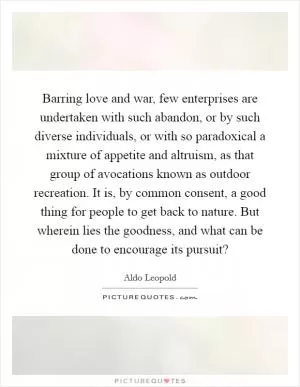 Barring love and war, few enterprises are undertaken with such abandon, or by such diverse individuals, or with so paradoxical a mixture of appetite and altruism, as that group of avocations known as outdoor recreation. It is, by common consent, a good thing for people to get back to nature. But wherein lies the goodness, and what can be done to encourage its pursuit? Picture Quote #1