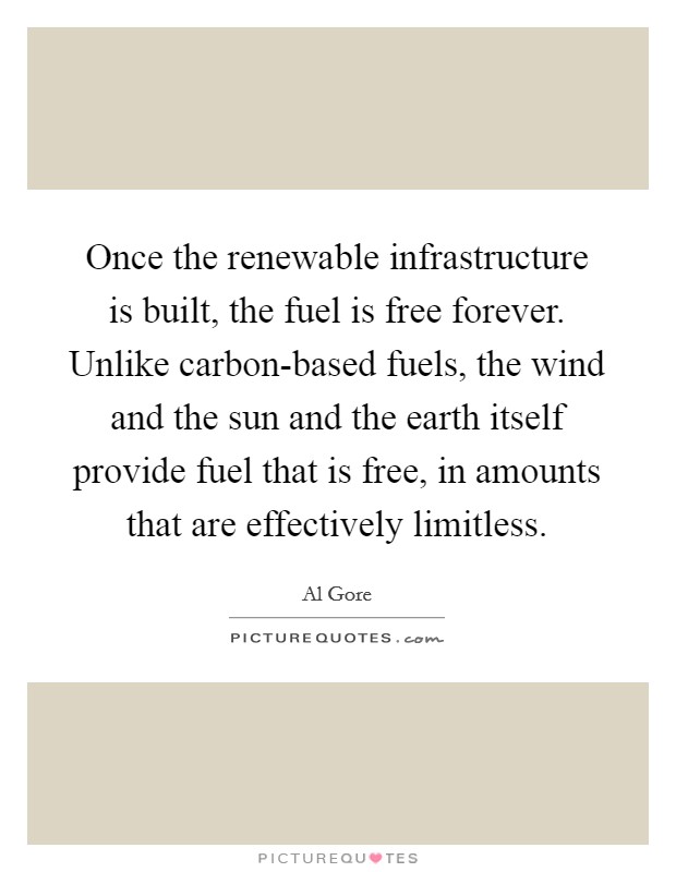Once the renewable infrastructure is built, the fuel is free forever. Unlike carbon-based fuels, the wind and the sun and the earth itself provide fuel that is free, in amounts that are effectively limitless Picture Quote #1