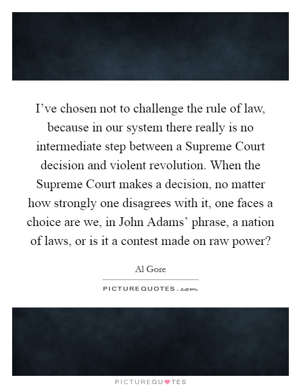 I've chosen not to challenge the rule of law, because in our system there really is no intermediate step between a Supreme Court decision and violent revolution. When the Supreme Court makes a decision, no matter how strongly one disagrees with it, one faces a choice are we, in John Adams' phrase, a nation of laws, or is it a contest made on raw power? Picture Quote #1