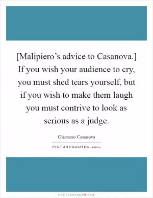 [Malipiero’s advice to Casanova.] If you wish your audience to cry, you must shed tears yourself, but if you wish to make them laugh you must contrive to look as serious as a judge Picture Quote #1