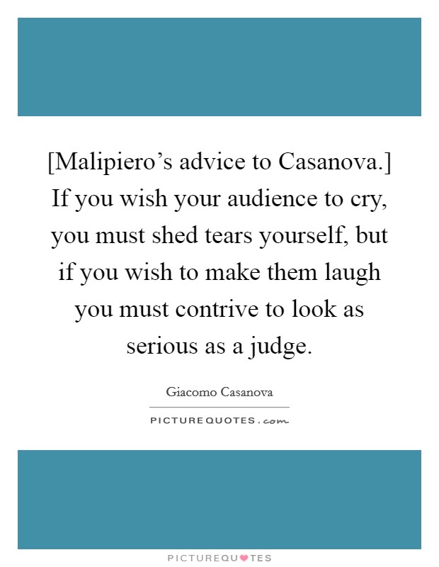 [Malipiero's advice to Casanova.] If you wish your audience to cry, you must shed tears yourself, but if you wish to make them laugh you must contrive to look as serious as a judge Picture Quote #1