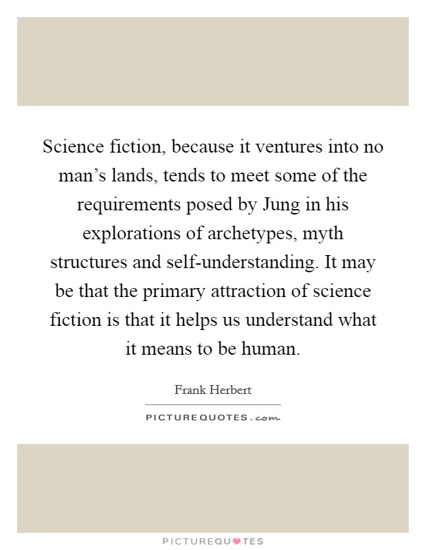 Science fiction, because it ventures into no man's lands, tends to meet some of the requirements posed by Jung in his explorations of archetypes, myth structures and self-understanding. It may be that the primary attraction of science fiction is that it helps us understand what it means to be human Picture Quote #1