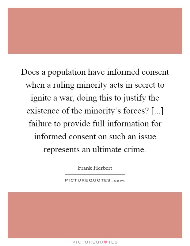 Does a population have informed consent when a ruling minority acts in secret to ignite a war, doing this to justify the existence of the minority's forces? [...] failure to provide full information for informed consent on such an issue represents an ultimate crime Picture Quote #1