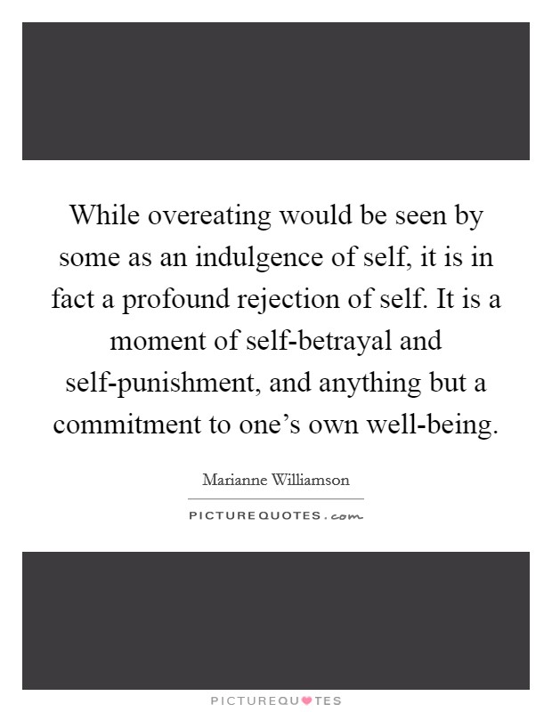 While overeating would be seen by some as an indulgence of self, it is in fact a profound rejection of self. It is a moment of self-betrayal and self-punishment, and anything but a commitment to one's own well-being Picture Quote #1