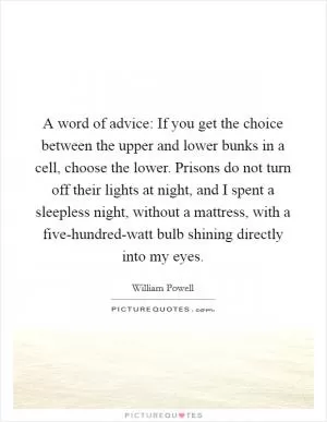 A word of advice: If you get the choice between the upper and lower bunks in a cell, choose the lower. Prisons do not turn off their lights at night, and I spent a sleepless night, without a mattress, with a five-hundred-watt bulb shining directly into my eyes Picture Quote #1