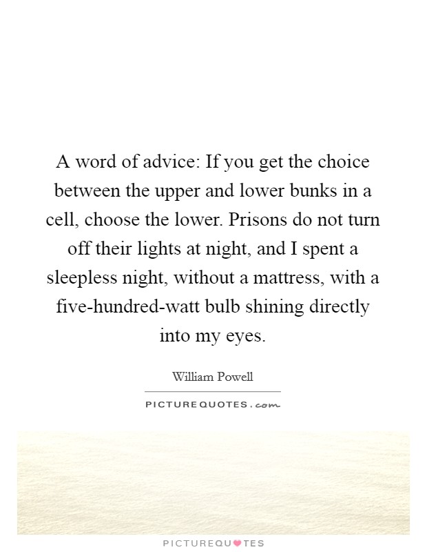 A word of advice: If you get the choice between the upper and lower bunks in a cell, choose the lower. Prisons do not turn off their lights at night, and I spent a sleepless night, without a mattress, with a five-hundred-watt bulb shining directly into my eyes Picture Quote #1