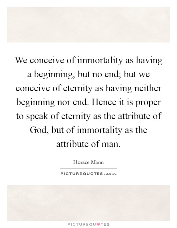 We conceive of immortality as having a beginning, but no end; but we conceive of eternity as having neither beginning nor end. Hence it is proper to speak of eternity as the attribute of God, but of immortality as the attribute of man Picture Quote #1