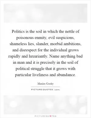 Politics is the soil in which the nettle of poisonous enmity, evil suspicions, shameless lies, slander, morbid ambitions, and disrespect for the individual grows rapidly and luxuriantly. Name anything bad in man and it is precisely in the soil of political struggle that it grows with particular liveliness and abundance Picture Quote #1