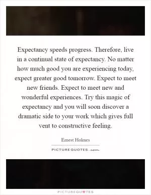 Expectancy speeds progress. Therefore, live in a continual state of expectancy. No matter how much good you are experiencing today, expect greater good tomorrow. Expect to meet new friends. Expect to meet new and wonderful experiences. Try this magic of expectancy and you will soon discover a dramatic side to your work which gives full vent to constructive feeling Picture Quote #1