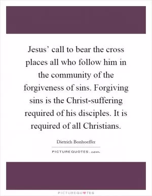 Jesus’ call to bear the cross places all who follow him in the community of the forgiveness of sins. Forgiving sins is the Christ-suffering required of his disciples. It is required of all Christians Picture Quote #1