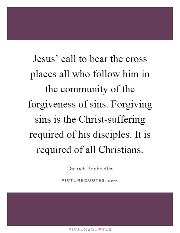 Jesus' call to bear the cross places all who follow him in the community of the forgiveness of sins. Forgiving sins is the Christ-suffering required of his disciples. It is required of all Christians Picture Quote #1