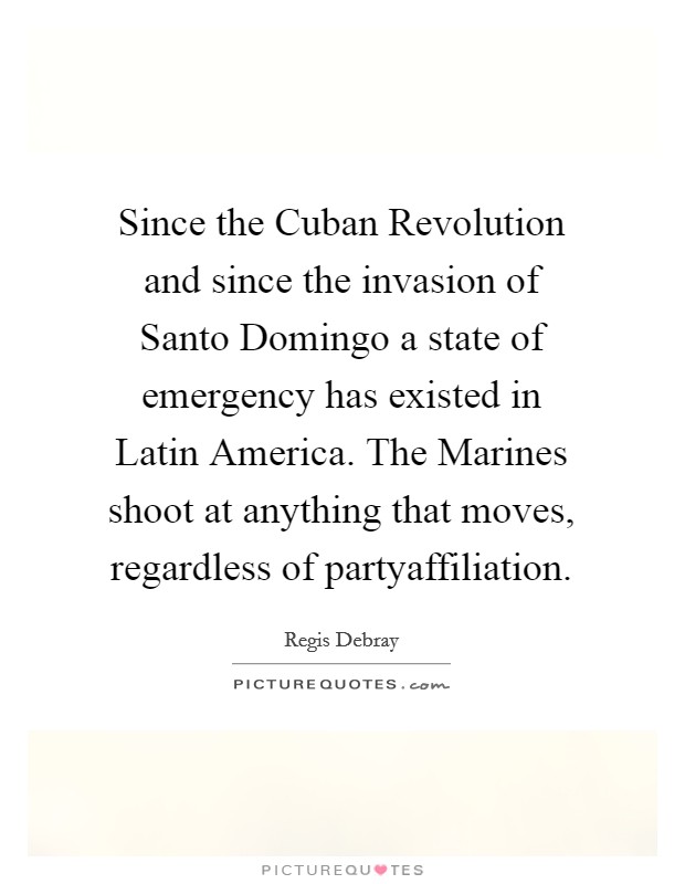 Since the Cuban Revolution and since the invasion of Santo Domingo a state of emergency has existed in Latin America. The Marines shoot at anything that moves, regardless of partyaffiliation Picture Quote #1
