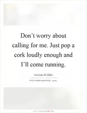Don’t worry about calling for me. Just pop a cork loudly enough and I’ll come running Picture Quote #1