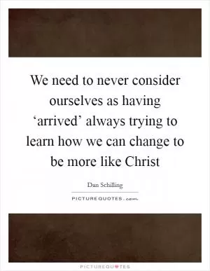 We need to never consider ourselves as having ‘arrived’ always trying to learn how we can change to be more like Christ Picture Quote #1