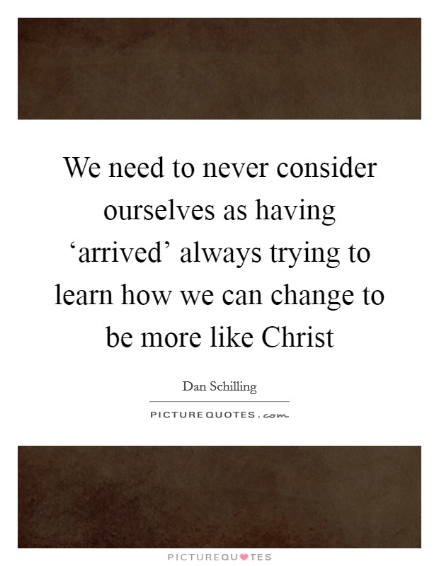 We need to never consider ourselves as having ‘arrived' always trying to learn how we can change to be more like Christ Picture Quote #1