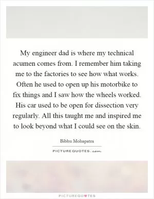 My engineer dad is where my technical acumen comes from. I remember him taking me to the factories to see how what works. Often he used to open up his motorbike to fix things and I saw how the wheels worked. His car used to be open for dissection very regularly. All this taught me and inspired me to look beyond what I could see on the skin Picture Quote #1