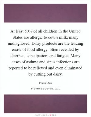 At least 50% of all children in the United States are allergic to cow’s milk, many undiagnosed. Dairy products are the leading cause of food allergy, often revealed by diarrhea, constipation, and fatigue. Many cases of asthma and sinus infections are reported to be relieved and even eliminated by cutting out dairy Picture Quote #1