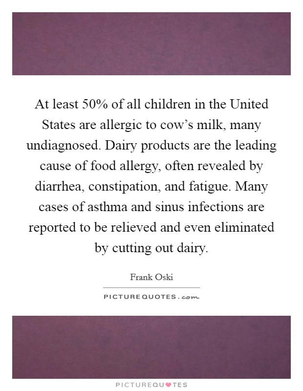 At least 50% of all children in the United States are allergic to cow's milk, many undiagnosed. Dairy products are the leading cause of food allergy, often revealed by diarrhea, constipation, and fatigue. Many cases of asthma and sinus infections are reported to be relieved and even eliminated by cutting out dairy Picture Quote #1