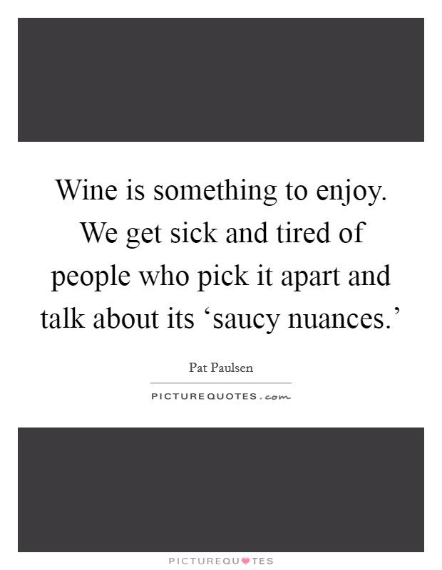 Wine is something to enjoy. We get sick and tired of people who pick it apart and talk about its ‘saucy nuances.' Picture Quote #1