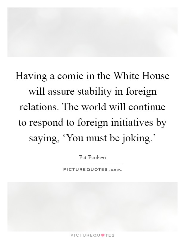 Having a comic in the White House will assure stability in foreign relations. The world will continue to respond to foreign initiatives by saying, ‘You must be joking.' Picture Quote #1
