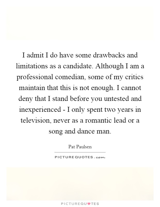 I admit I do have some drawbacks and limitations as a candidate. Although I am a professional comedian, some of my critics maintain that this is not enough. I cannot deny that I stand before you untested and inexperienced - I only spent two years in television, never as a romantic lead or a song and dance man Picture Quote #1