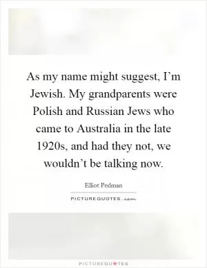 As my name might suggest, I’m Jewish. My grandparents were Polish and Russian Jews who came to Australia in the late 1920s, and had they not, we wouldn’t be talking now Picture Quote #1
