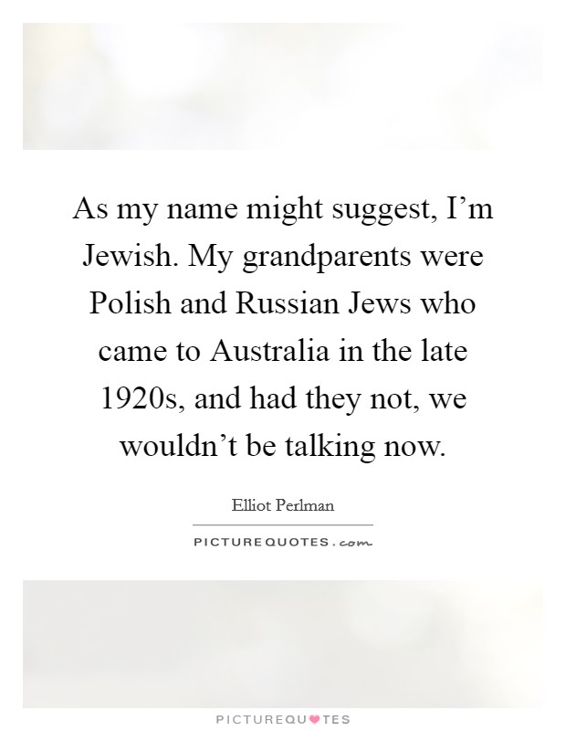 As my name might suggest, I'm Jewish. My grandparents were Polish and Russian Jews who came to Australia in the late 1920s, and had they not, we wouldn't be talking now Picture Quote #1