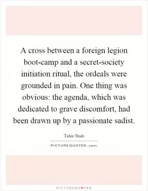 A cross between a foreign legion boot-camp and a secret-society initiation ritual, the ordeals were grounded in pain. One thing was obvious: the agenda, which was dedicated to grave discomfort, had been drawn up by a passionate sadist Picture Quote #1