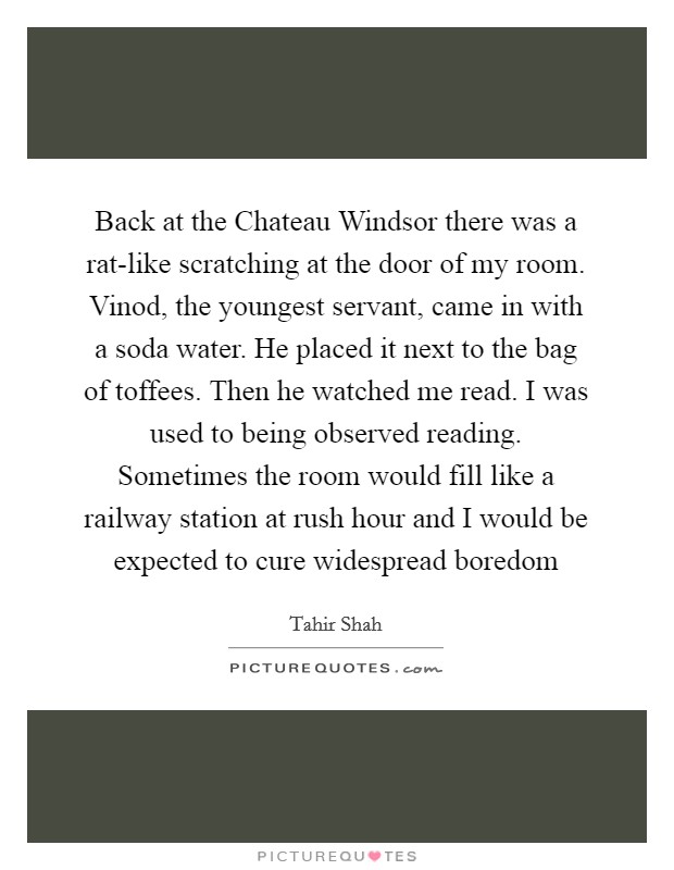 Back at the Chateau Windsor there was a rat-like scratching at the door of my room. Vinod, the youngest servant, came in with a soda water. He placed it next to the bag of toffees. Then he watched me read. I was used to being observed reading. Sometimes the room would fill like a railway station at rush hour and I would be expected to cure widespread boredom Picture Quote #1