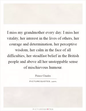 I miss my grandmother every day. I miss her vitality, her interest in the lives of others, her courage and determination, her perceptive wisdom, her calm in the face of all difficulties, her steadfast belief in the British people and above all her unstoppable sense of mischievous humour Picture Quote #1