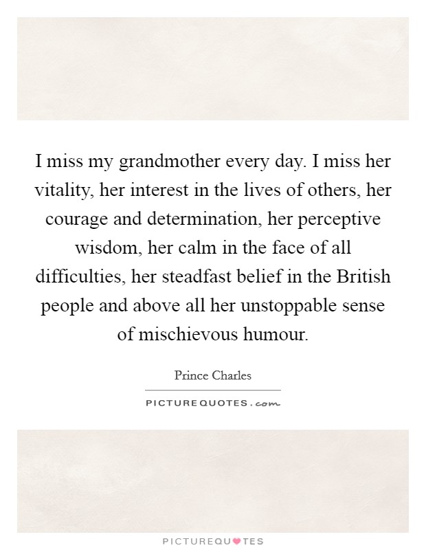 I miss my grandmother every day. I miss her vitality, her interest in the lives of others, her courage and determination, her perceptive wisdom, her calm in the face of all difficulties, her steadfast belief in the British people and above all her unstoppable sense of mischievous humour Picture Quote #1