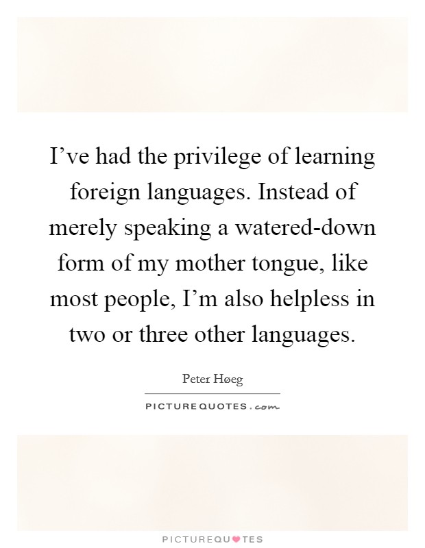 I've had the privilege of learning foreign languages. Instead of merely speaking a watered-down form of my mother tongue, like most people, I'm also helpless in two or three other languages Picture Quote #1