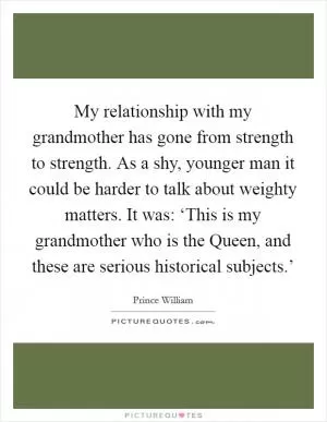 My relationship with my grandmother has gone from strength to strength. As a shy, younger man it could be harder to talk about weighty matters. It was: ‘This is my grandmother who is the Queen, and these are serious historical subjects.’ Picture Quote #1