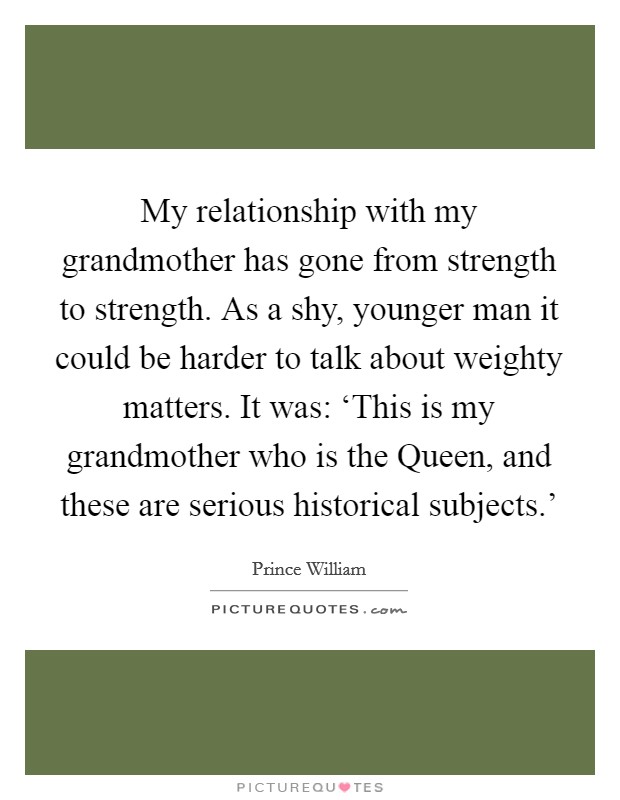 My relationship with my grandmother has gone from strength to strength. As a shy, younger man it could be harder to talk about weighty matters. It was: ‘This is my grandmother who is the Queen, and these are serious historical subjects.' Picture Quote #1