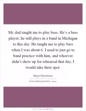 My dad taught me to play bass. He’s a bass player; he still plays in a band in Michigan to this day. He taught me to play bass when I was about 6. I used to just go to band practice with him, and whoever didn’t show up for rehearsal that day, I would take their spot Picture Quote #1