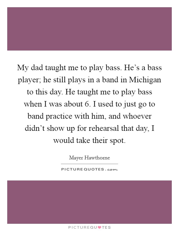 My dad taught me to play bass. He's a bass player; he still plays in a band in Michigan to this day. He taught me to play bass when I was about 6. I used to just go to band practice with him, and whoever didn't show up for rehearsal that day, I would take their spot Picture Quote #1