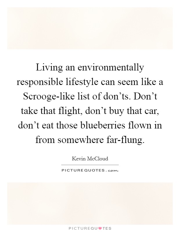 Living an environmentally responsible lifestyle can seem like a Scrooge-like list of don'ts. Don't take that flight, don't buy that car, don't eat those blueberries flown in from somewhere far-flung Picture Quote #1