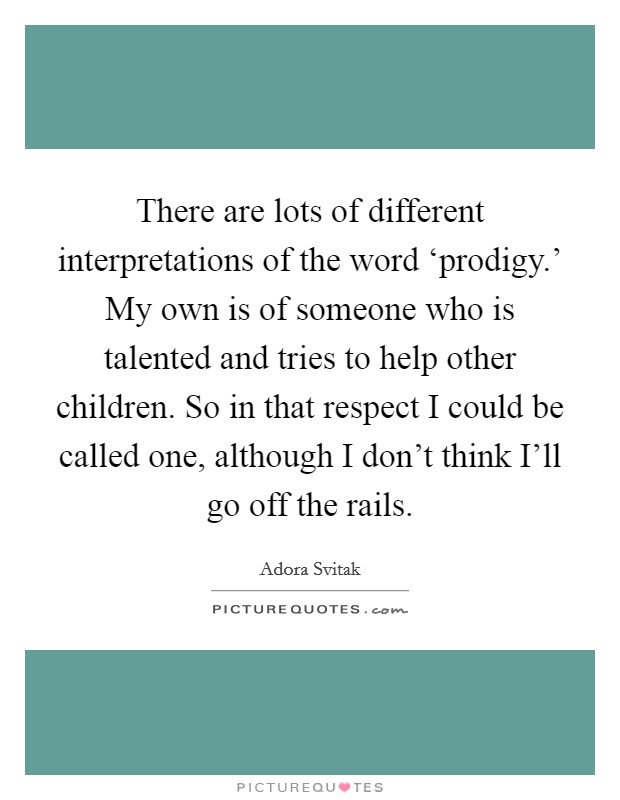 There are lots of different interpretations of the word ‘prodigy.' My own is of someone who is talented and tries to help other children. So in that respect I could be called one, although I don't think I'll go off the rails Picture Quote #1