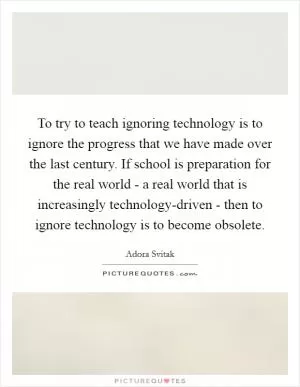 To try to teach ignoring technology is to ignore the progress that we have made over the last century. If school is preparation for the real world - a real world that is increasingly technology-driven - then to ignore technology is to become obsolete Picture Quote #1