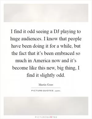 I find it odd seeing a DJ playing to huge audiences. I know that people have been doing it for a while, but the fact that it’s been embraced so much in America now and it’s become like this new, big thing, I find it slightly odd Picture Quote #1