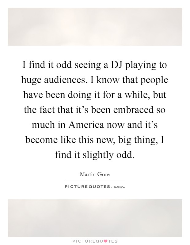 I find it odd seeing a DJ playing to huge audiences. I know that people have been doing it for a while, but the fact that it's been embraced so much in America now and it's become like this new, big thing, I find it slightly odd Picture Quote #1