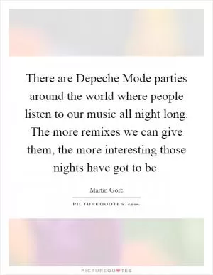 There are Depeche Mode parties around the world where people listen to our music all night long. The more remixes we can give them, the more interesting those nights have got to be Picture Quote #1