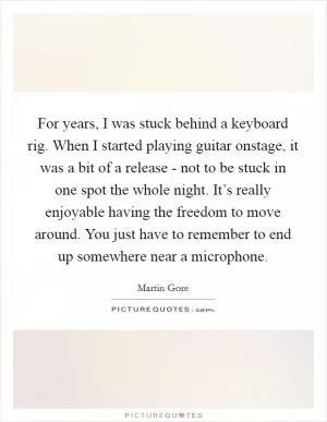 For years, I was stuck behind a keyboard rig. When I started playing guitar onstage, it was a bit of a release - not to be stuck in one spot the whole night. It’s really enjoyable having the freedom to move around. You just have to remember to end up somewhere near a microphone Picture Quote #1