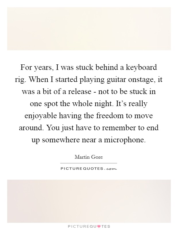 For years, I was stuck behind a keyboard rig. When I started playing guitar onstage, it was a bit of a release - not to be stuck in one spot the whole night. It's really enjoyable having the freedom to move around. You just have to remember to end up somewhere near a microphone Picture Quote #1