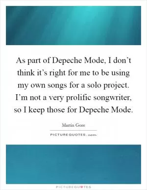 As part of Depeche Mode, I don’t think it’s right for me to be using my own songs for a solo project. I’m not a very prolific songwriter, so I keep those for Depeche Mode Picture Quote #1
